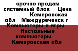 срочно продам системный блок  › Цена ­ 15 000 - Кемеровская обл., Междуреченск г. Компьютеры и игры » Настольные компьютеры   . Кемеровская обл.